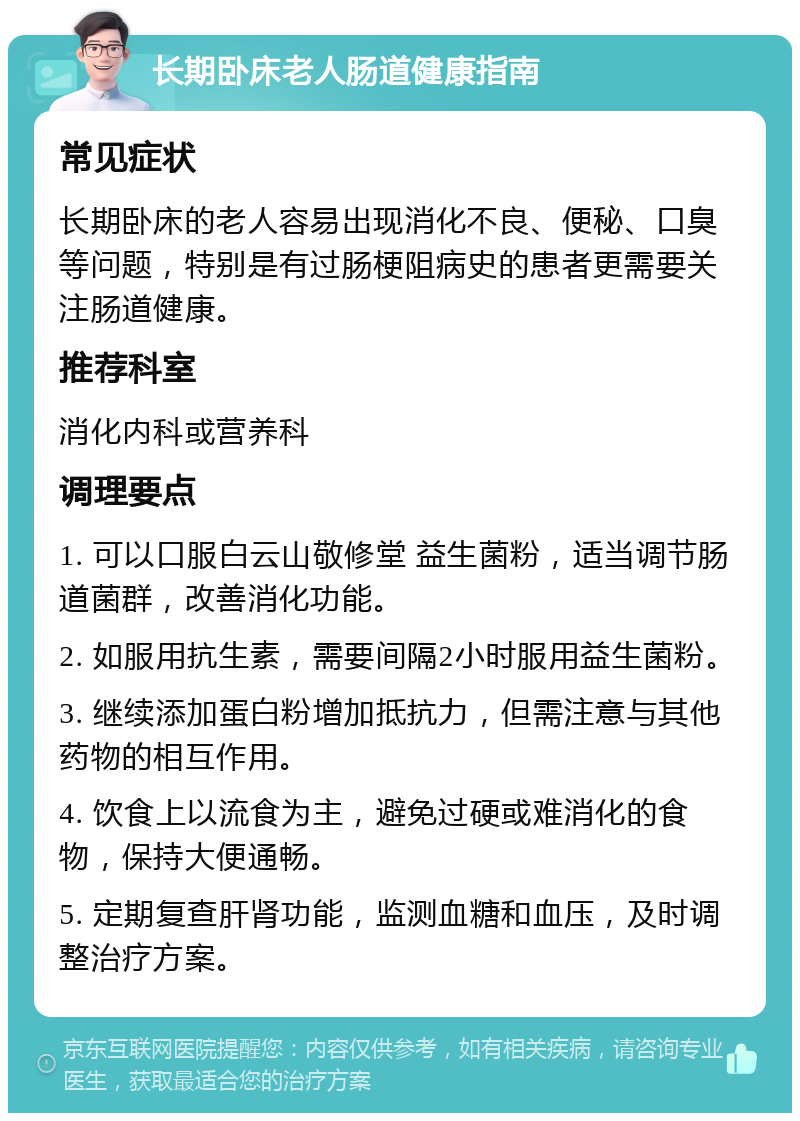 长期卧床老人肠道健康指南 常见症状 长期卧床的老人容易出现消化不良、便秘、口臭等问题，特别是有过肠梗阻病史的患者更需要关注肠道健康。 推荐科室 消化内科或营养科 调理要点 1. 可以口服白云山敬修堂 益生菌粉，适当调节肠道菌群，改善消化功能。 2. 如服用抗生素，需要间隔2小时服用益生菌粉。 3. 继续添加蛋白粉增加抵抗力，但需注意与其他药物的相互作用。 4. 饮食上以流食为主，避免过硬或难消化的食物，保持大便通畅。 5. 定期复查肝肾功能，监测血糖和血压，及时调整治疗方案。