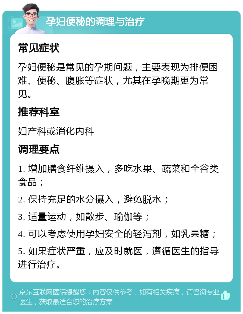 孕妇便秘的调理与治疗 常见症状 孕妇便秘是常见的孕期问题，主要表现为排便困难、便秘、腹胀等症状，尤其在孕晚期更为常见。 推荐科室 妇产科或消化内科 调理要点 1. 增加膳食纤维摄入，多吃水果、蔬菜和全谷类食品； 2. 保持充足的水分摄入，避免脱水； 3. 适量运动，如散步、瑜伽等； 4. 可以考虑使用孕妇安全的轻泻剂，如乳果糖； 5. 如果症状严重，应及时就医，遵循医生的指导进行治疗。