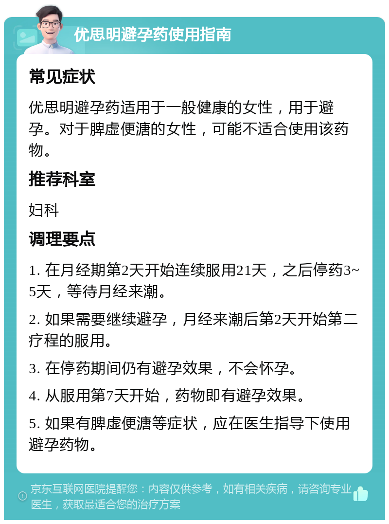 优思明避孕药使用指南 常见症状 优思明避孕药适用于一般健康的女性，用于避孕。对于脾虚便溏的女性，可能不适合使用该药物。 推荐科室 妇科 调理要点 1. 在月经期第2天开始连续服用21天，之后停药3~5天，等待月经来潮。 2. 如果需要继续避孕，月经来潮后第2天开始第二疗程的服用。 3. 在停药期间仍有避孕效果，不会怀孕。 4. 从服用第7天开始，药物即有避孕效果。 5. 如果有脾虚便溏等症状，应在医生指导下使用避孕药物。