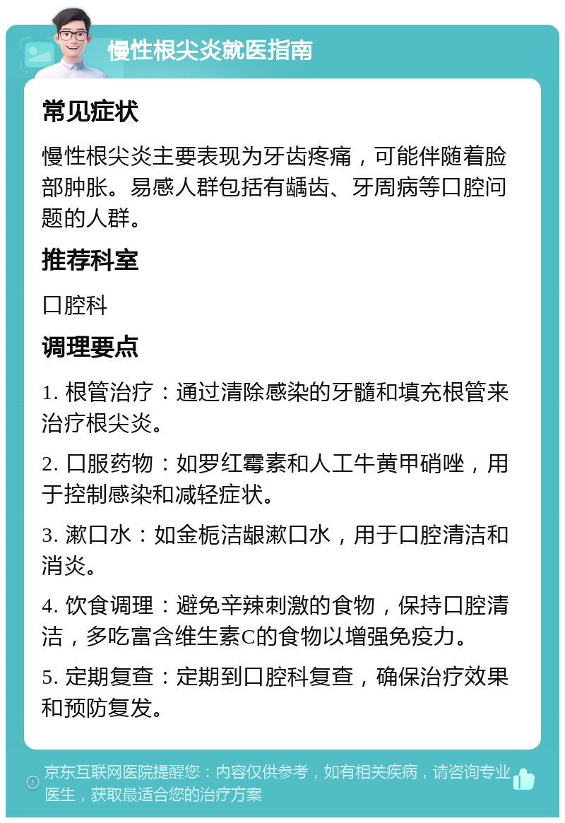 慢性根尖炎就医指南 常见症状 慢性根尖炎主要表现为牙齿疼痛，可能伴随着脸部肿胀。易感人群包括有龋齿、牙周病等口腔问题的人群。 推荐科室 口腔科 调理要点 1. 根管治疗：通过清除感染的牙髓和填充根管来治疗根尖炎。 2. 口服药物：如罗红霉素和人工牛黄甲硝唑，用于控制感染和减轻症状。 3. 漱口水：如金栀洁龈漱口水，用于口腔清洁和消炎。 4. 饮食调理：避免辛辣刺激的食物，保持口腔清洁，多吃富含维生素C的食物以增强免疫力。 5. 定期复查：定期到口腔科复查，确保治疗效果和预防复发。