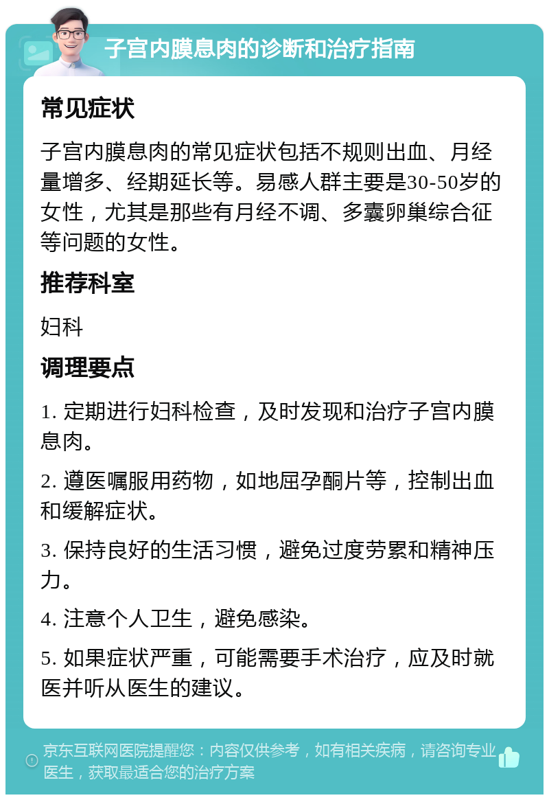 子宫内膜息肉的诊断和治疗指南 常见症状 子宫内膜息肉的常见症状包括不规则出血、月经量增多、经期延长等。易感人群主要是30-50岁的女性，尤其是那些有月经不调、多囊卵巢综合征等问题的女性。 推荐科室 妇科 调理要点 1. 定期进行妇科检查，及时发现和治疗子宫内膜息肉。 2. 遵医嘱服用药物，如地屈孕酮片等，控制出血和缓解症状。 3. 保持良好的生活习惯，避免过度劳累和精神压力。 4. 注意个人卫生，避免感染。 5. 如果症状严重，可能需要手术治疗，应及时就医并听从医生的建议。