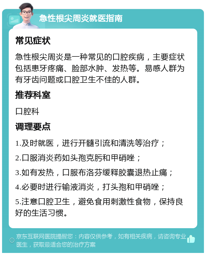 急性根尖周炎就医指南 常见症状 急性根尖周炎是一种常见的口腔疾病，主要症状包括患牙疼痛、脸部水肿、发热等。易感人群为有牙齿问题或口腔卫生不佳的人群。 推荐科室 口腔科 调理要点 1.及时就医，进行开髓引流和清洗等治疗； 2.口服消炎药如头孢克肟和甲硝唑； 3.如有发热，口服布洛芬缓释胶囊退热止痛； 4.必要时进行输液消炎，打头孢和甲硝唑； 5.注意口腔卫生，避免食用刺激性食物，保持良好的生活习惯。