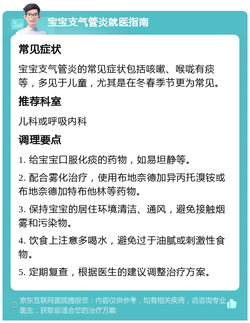 宝宝支气管炎就医指南 常见症状 宝宝支气管炎的常见症状包括咳嗽、喉咙有痰等，多见于儿童，尤其是在冬春季节更为常见。 推荐科室 儿科或呼吸内科 调理要点 1. 给宝宝口服化痰的药物，如易坦静等。 2. 配合雾化治疗，使用布地奈德加异丙托溴铵或布地奈德加特布他林等药物。 3. 保持宝宝的居住环境清洁、通风，避免接触烟雾和污染物。 4. 饮食上注意多喝水，避免过于油腻或刺激性食物。 5. 定期复查，根据医生的建议调整治疗方案。