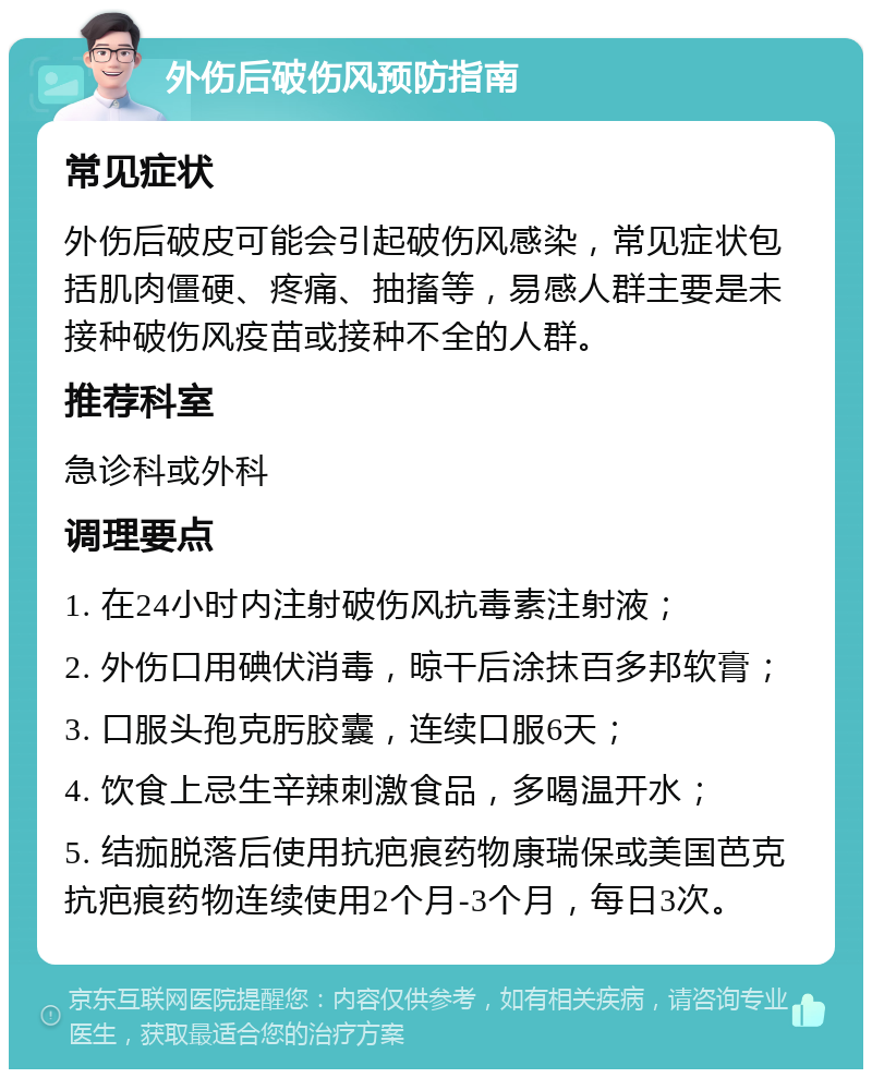 外伤后破伤风预防指南 常见症状 外伤后破皮可能会引起破伤风感染，常见症状包括肌肉僵硬、疼痛、抽搐等，易感人群主要是未接种破伤风疫苗或接种不全的人群。 推荐科室 急诊科或外科 调理要点 1. 在24小时内注射破伤风抗毒素注射液； 2. 外伤口用碘伏消毒，晾干后涂抹百多邦软膏； 3. 口服头孢克肟胶囊，连续口服6天； 4. 饮食上忌生辛辣刺激食品，多喝温开水； 5. 结痂脱落后使用抗疤痕药物康瑞保或美国芭克抗疤痕药物连续使用2个月-3个月，每日3次。