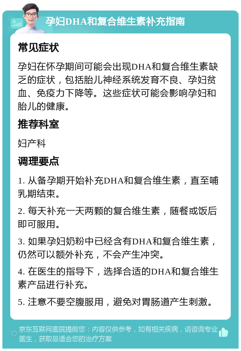 孕妇DHA和复合维生素补充指南 常见症状 孕妇在怀孕期间可能会出现DHA和复合维生素缺乏的症状，包括胎儿神经系统发育不良、孕妇贫血、免疫力下降等。这些症状可能会影响孕妇和胎儿的健康。 推荐科室 妇产科 调理要点 1. 从备孕期开始补充DHA和复合维生素，直至哺乳期结束。 2. 每天补充一天两颗的复合维生素，随餐或饭后即可服用。 3. 如果孕妇奶粉中已经含有DHA和复合维生素，仍然可以额外补充，不会产生冲突。 4. 在医生的指导下，选择合适的DHA和复合维生素产品进行补充。 5. 注意不要空腹服用，避免对胃肠道产生刺激。