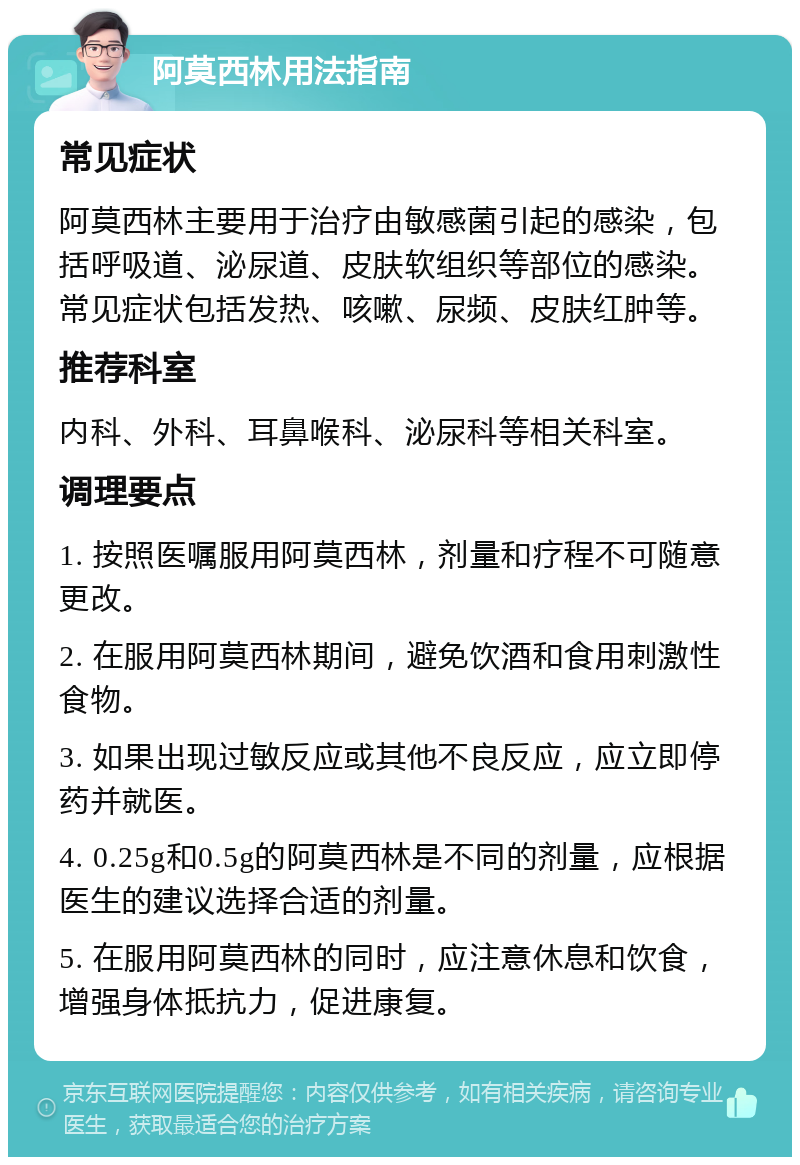 阿莫西林用法指南 常见症状 阿莫西林主要用于治疗由敏感菌引起的感染，包括呼吸道、泌尿道、皮肤软组织等部位的感染。常见症状包括发热、咳嗽、尿频、皮肤红肿等。 推荐科室 内科、外科、耳鼻喉科、泌尿科等相关科室。 调理要点 1. 按照医嘱服用阿莫西林，剂量和疗程不可随意更改。 2. 在服用阿莫西林期间，避免饮酒和食用刺激性食物。 3. 如果出现过敏反应或其他不良反应，应立即停药并就医。 4. 0.25g和0.5g的阿莫西林是不同的剂量，应根据医生的建议选择合适的剂量。 5. 在服用阿莫西林的同时，应注意休息和饮食，增强身体抵抗力，促进康复。