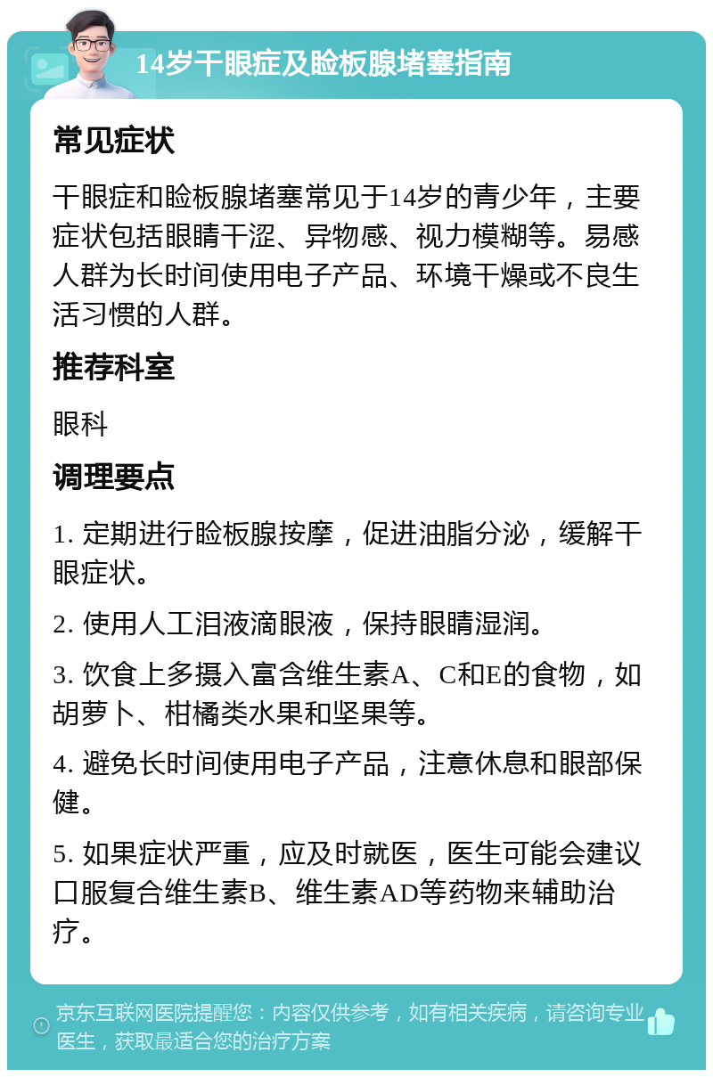 14岁干眼症及睑板腺堵塞指南 常见症状 干眼症和睑板腺堵塞常见于14岁的青少年，主要症状包括眼睛干涩、异物感、视力模糊等。易感人群为长时间使用电子产品、环境干燥或不良生活习惯的人群。 推荐科室 眼科 调理要点 1. 定期进行睑板腺按摩，促进油脂分泌，缓解干眼症状。 2. 使用人工泪液滴眼液，保持眼睛湿润。 3. 饮食上多摄入富含维生素A、C和E的食物，如胡萝卜、柑橘类水果和坚果等。 4. 避免长时间使用电子产品，注意休息和眼部保健。 5. 如果症状严重，应及时就医，医生可能会建议口服复合维生素B、维生素AD等药物来辅助治疗。