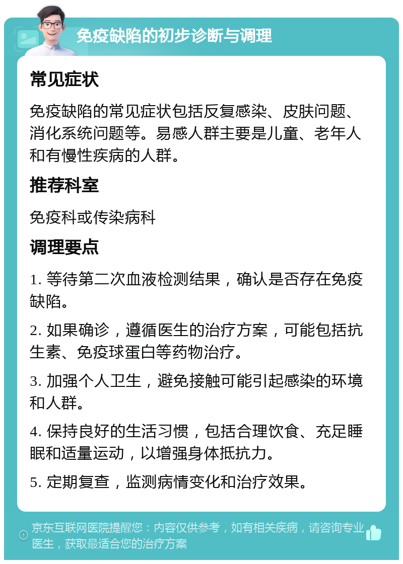 免疫缺陷的初步诊断与调理 常见症状 免疫缺陷的常见症状包括反复感染、皮肤问题、消化系统问题等。易感人群主要是儿童、老年人和有慢性疾病的人群。 推荐科室 免疫科或传染病科 调理要点 1. 等待第二次血液检测结果，确认是否存在免疫缺陷。 2. 如果确诊，遵循医生的治疗方案，可能包括抗生素、免疫球蛋白等药物治疗。 3. 加强个人卫生，避免接触可能引起感染的环境和人群。 4. 保持良好的生活习惯，包括合理饮食、充足睡眠和适量运动，以增强身体抵抗力。 5. 定期复查，监测病情变化和治疗效果。