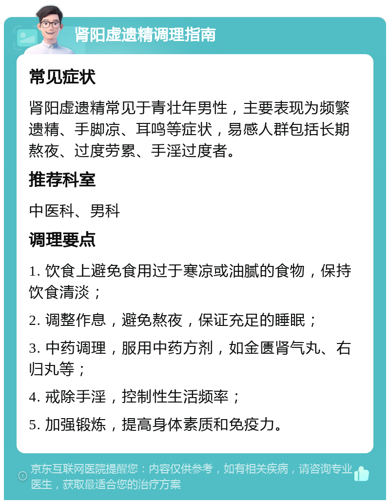 肾阳虚遗精调理指南 常见症状 肾阳虚遗精常见于青壮年男性，主要表现为频繁遗精、手脚凉、耳鸣等症状，易感人群包括长期熬夜、过度劳累、手淫过度者。 推荐科室 中医科、男科 调理要点 1. 饮食上避免食用过于寒凉或油腻的食物，保持饮食清淡； 2. 调整作息，避免熬夜，保证充足的睡眠； 3. 中药调理，服用中药方剂，如金匮肾气丸、右归丸等； 4. 戒除手淫，控制性生活频率； 5. 加强锻炼，提高身体素质和免疫力。