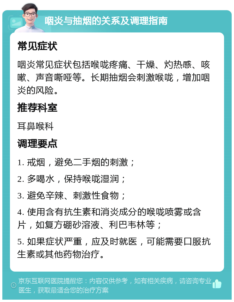 咽炎与抽烟的关系及调理指南 常见症状 咽炎常见症状包括喉咙疼痛、干燥、灼热感、咳嗽、声音嘶哑等。长期抽烟会刺激喉咙，增加咽炎的风险。 推荐科室 耳鼻喉科 调理要点 1. 戒烟，避免二手烟的刺激； 2. 多喝水，保持喉咙湿润； 3. 避免辛辣、刺激性食物； 4. 使用含有抗生素和消炎成分的喉咙喷雾或含片，如复方硼砂溶液、利巴韦林等； 5. 如果症状严重，应及时就医，可能需要口服抗生素或其他药物治疗。