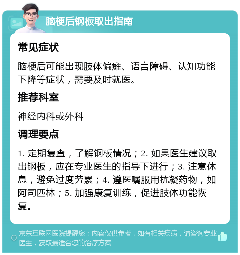 脑梗后钢板取出指南 常见症状 脑梗后可能出现肢体偏瘫、语言障碍、认知功能下降等症状，需要及时就医。 推荐科室 神经内科或外科 调理要点 1. 定期复查，了解钢板情况；2. 如果医生建议取出钢板，应在专业医生的指导下进行；3. 注意休息，避免过度劳累；4. 遵医嘱服用抗凝药物，如阿司匹林；5. 加强康复训练，促进肢体功能恢复。