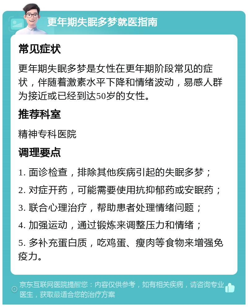 更年期失眠多梦就医指南 常见症状 更年期失眠多梦是女性在更年期阶段常见的症状，伴随着激素水平下降和情绪波动，易感人群为接近或已经到达50岁的女性。 推荐科室 精神专科医院 调理要点 1. 面诊检查，排除其他疾病引起的失眠多梦； 2. 对症开药，可能需要使用抗抑郁药或安眠药； 3. 联合心理治疗，帮助患者处理情绪问题； 4. 加强运动，通过锻炼来调整压力和情绪； 5. 多补充蛋白质，吃鸡蛋、瘦肉等食物来增强免疫力。