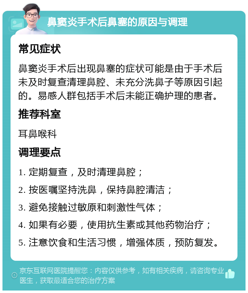 鼻窦炎手术后鼻塞的原因与调理 常见症状 鼻窦炎手术后出现鼻塞的症状可能是由于手术后未及时复查清理鼻腔、未充分洗鼻子等原因引起的。易感人群包括手术后未能正确护理的患者。 推荐科室 耳鼻喉科 调理要点 1. 定期复查，及时清理鼻腔； 2. 按医嘱坚持洗鼻，保持鼻腔清洁； 3. 避免接触过敏原和刺激性气体； 4. 如果有必要，使用抗生素或其他药物治疗； 5. 注意饮食和生活习惯，增强体质，预防复发。