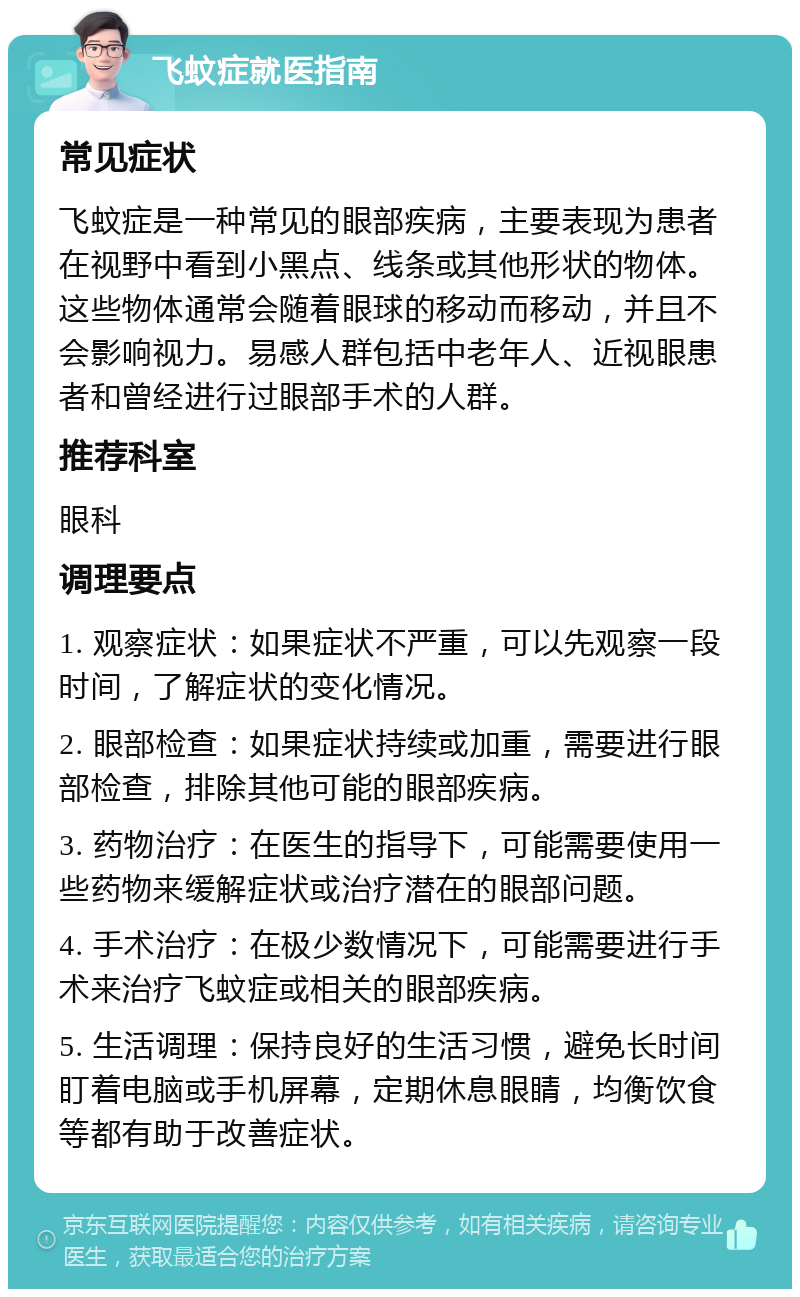 飞蚊症就医指南 常见症状 飞蚊症是一种常见的眼部疾病，主要表现为患者在视野中看到小黑点、线条或其他形状的物体。这些物体通常会随着眼球的移动而移动，并且不会影响视力。易感人群包括中老年人、近视眼患者和曾经进行过眼部手术的人群。 推荐科室 眼科 调理要点 1. 观察症状：如果症状不严重，可以先观察一段时间，了解症状的变化情况。 2. 眼部检查：如果症状持续或加重，需要进行眼部检查，排除其他可能的眼部疾病。 3. 药物治疗：在医生的指导下，可能需要使用一些药物来缓解症状或治疗潜在的眼部问题。 4. 手术治疗：在极少数情况下，可能需要进行手术来治疗飞蚊症或相关的眼部疾病。 5. 生活调理：保持良好的生活习惯，避免长时间盯着电脑或手机屏幕，定期休息眼睛，均衡饮食等都有助于改善症状。