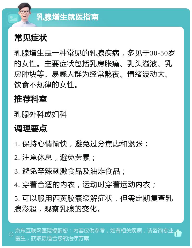 乳腺增生就医指南 常见症状 乳腺增生是一种常见的乳腺疾病，多见于30-50岁的女性。主要症状包括乳房胀痛、乳头溢液、乳房肿块等。易感人群为经常熬夜、情绪波动大、饮食不规律的女性。 推荐科室 乳腺外科或妇科 调理要点 1. 保持心情愉快，避免过分焦虑和紧张； 2. 注意休息，避免劳累； 3. 避免辛辣刺激食品及油炸食品； 4. 穿着合适的内衣，运动时穿着运动内衣； 5. 可以服用西黄胶囊缓解症状，但需定期复查乳腺彩超，观察乳腺的变化。