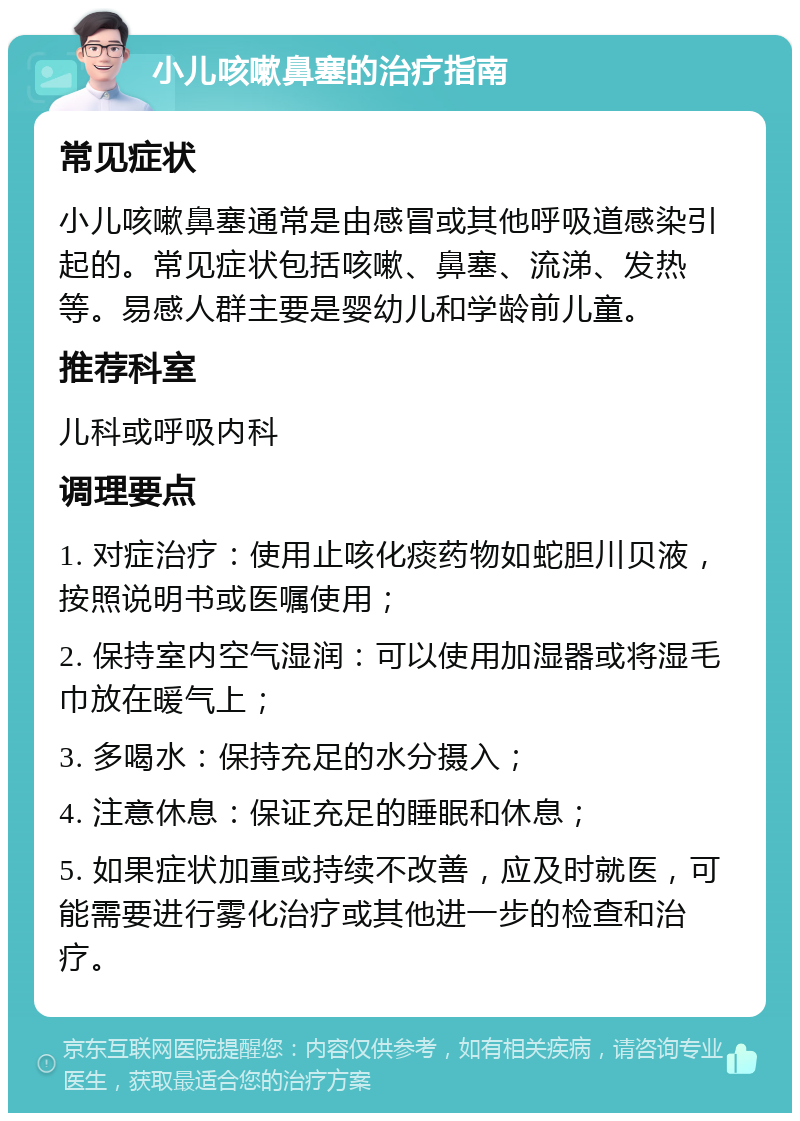 小儿咳嗽鼻塞的治疗指南 常见症状 小儿咳嗽鼻塞通常是由感冒或其他呼吸道感染引起的。常见症状包括咳嗽、鼻塞、流涕、发热等。易感人群主要是婴幼儿和学龄前儿童。 推荐科室 儿科或呼吸内科 调理要点 1. 对症治疗：使用止咳化痰药物如蛇胆川贝液，按照说明书或医嘱使用； 2. 保持室内空气湿润：可以使用加湿器或将湿毛巾放在暖气上； 3. 多喝水：保持充足的水分摄入； 4. 注意休息：保证充足的睡眠和休息； 5. 如果症状加重或持续不改善，应及时就医，可能需要进行雾化治疗或其他进一步的检查和治疗。