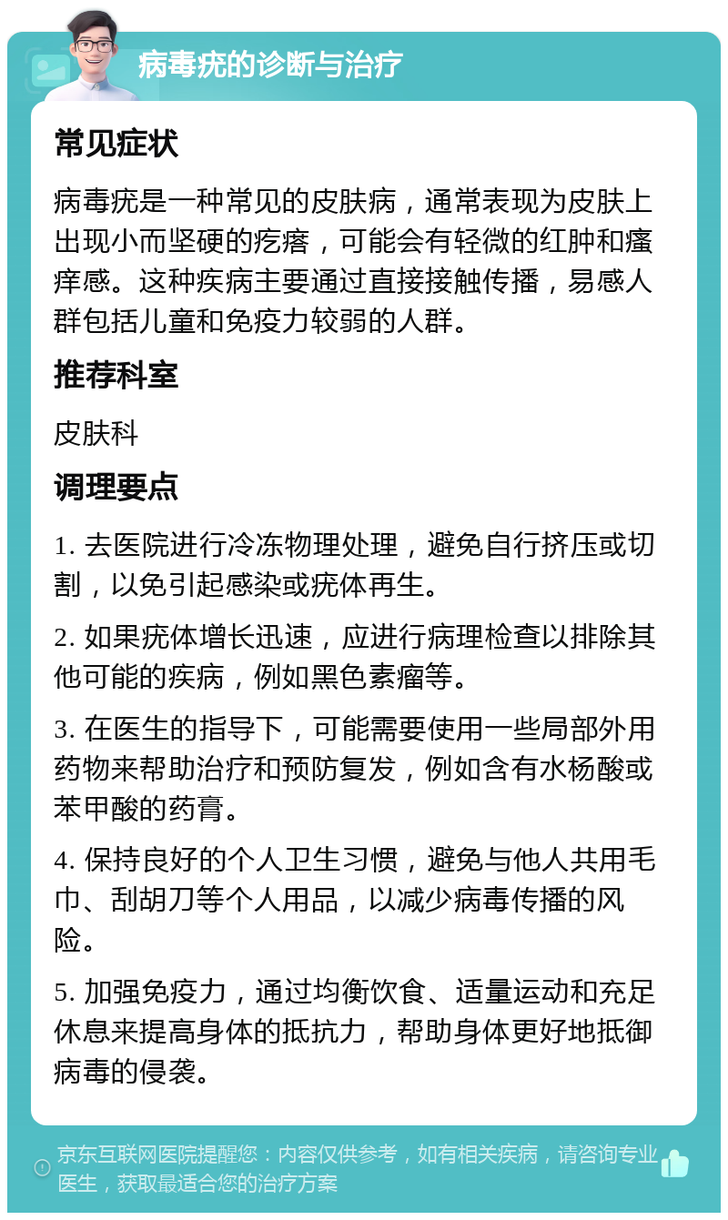 病毒疣的诊断与治疗 常见症状 病毒疣是一种常见的皮肤病，通常表现为皮肤上出现小而坚硬的疙瘩，可能会有轻微的红肿和瘙痒感。这种疾病主要通过直接接触传播，易感人群包括儿童和免疫力较弱的人群。 推荐科室 皮肤科 调理要点 1. 去医院进行冷冻物理处理，避免自行挤压或切割，以免引起感染或疣体再生。 2. 如果疣体增长迅速，应进行病理检查以排除其他可能的疾病，例如黑色素瘤等。 3. 在医生的指导下，可能需要使用一些局部外用药物来帮助治疗和预防复发，例如含有水杨酸或苯甲酸的药膏。 4. 保持良好的个人卫生习惯，避免与他人共用毛巾、刮胡刀等个人用品，以减少病毒传播的风险。 5. 加强免疫力，通过均衡饮食、适量运动和充足休息来提高身体的抵抗力，帮助身体更好地抵御病毒的侵袭。