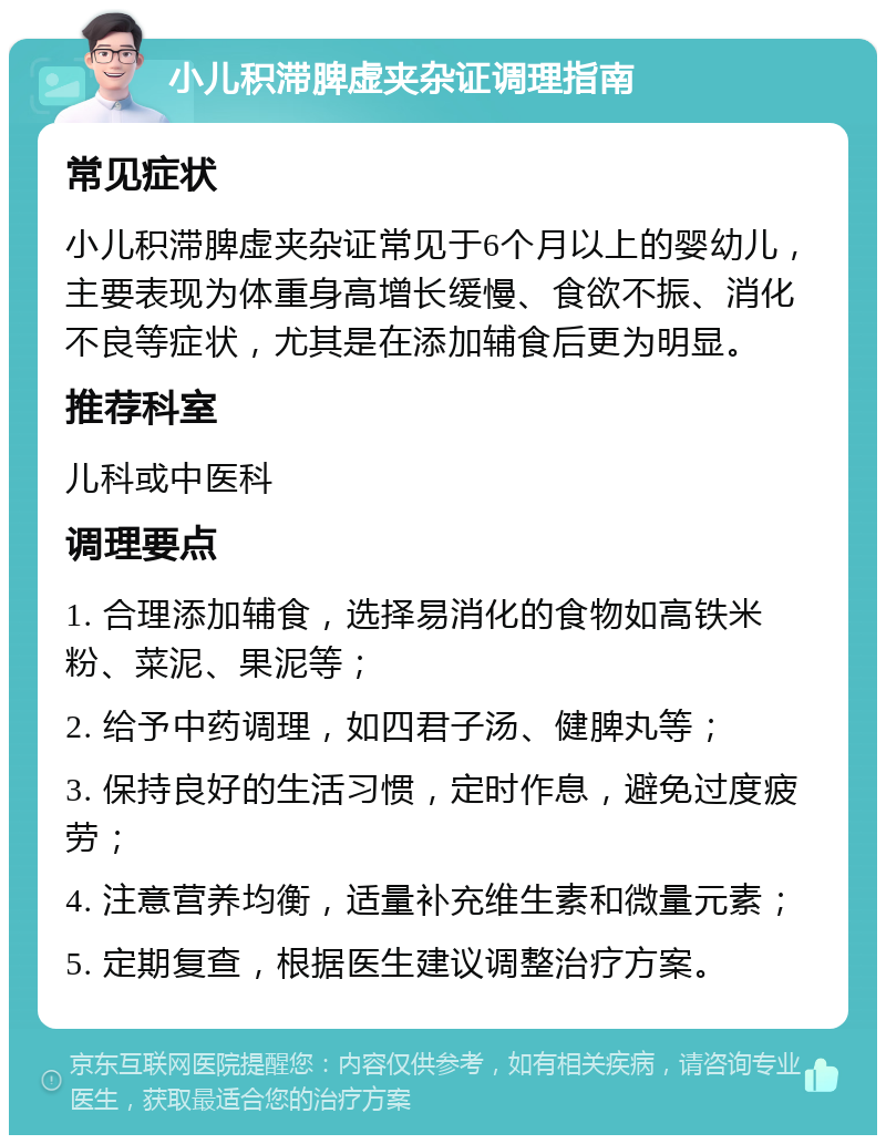 小儿积滞脾虚夹杂证调理指南 常见症状 小儿积滞脾虚夹杂证常见于6个月以上的婴幼儿，主要表现为体重身高增长缓慢、食欲不振、消化不良等症状，尤其是在添加辅食后更为明显。 推荐科室 儿科或中医科 调理要点 1. 合理添加辅食，选择易消化的食物如高铁米粉、菜泥、果泥等； 2. 给予中药调理，如四君子汤、健脾丸等； 3. 保持良好的生活习惯，定时作息，避免过度疲劳； 4. 注意营养均衡，适量补充维生素和微量元素； 5. 定期复查，根据医生建议调整治疗方案。