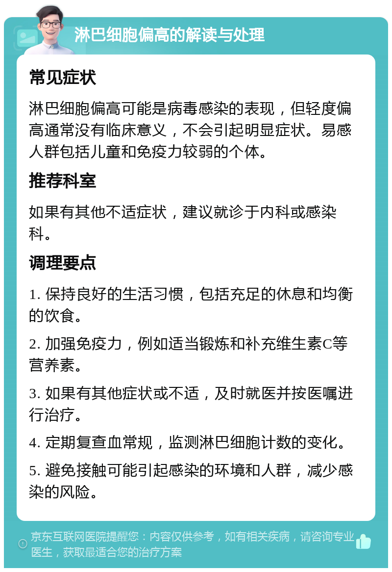 淋巴细胞偏高的解读与处理 常见症状 淋巴细胞偏高可能是病毒感染的表现，但轻度偏高通常没有临床意义，不会引起明显症状。易感人群包括儿童和免疫力较弱的个体。 推荐科室 如果有其他不适症状，建议就诊于内科或感染科。 调理要点 1. 保持良好的生活习惯，包括充足的休息和均衡的饮食。 2. 加强免疫力，例如适当锻炼和补充维生素C等营养素。 3. 如果有其他症状或不适，及时就医并按医嘱进行治疗。 4. 定期复查血常规，监测淋巴细胞计数的变化。 5. 避免接触可能引起感染的环境和人群，减少感染的风险。