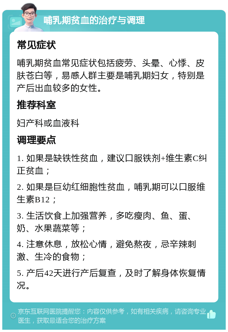 哺乳期贫血的治疗与调理 常见症状 哺乳期贫血常见症状包括疲劳、头晕、心悸、皮肤苍白等，易感人群主要是哺乳期妇女，特别是产后出血较多的女性。 推荐科室 妇产科或血液科 调理要点 1. 如果是缺铁性贫血，建议口服铁剂+维生素C纠正贫血； 2. 如果是巨幼红细胞性贫血，哺乳期可以口服维生素B12； 3. 生活饮食上加强营养，多吃瘦肉、鱼、蛋、奶、水果蔬菜等； 4. 注意休息，放松心情，避免熬夜，忌辛辣刺激、生冷的食物； 5. 产后42天进行产后复查，及时了解身体恢复情况。