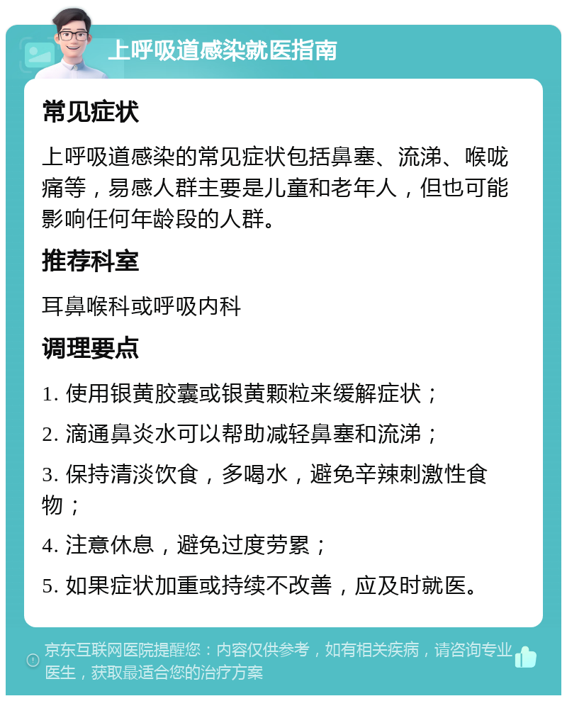 上呼吸道感染就医指南 常见症状 上呼吸道感染的常见症状包括鼻塞、流涕、喉咙痛等，易感人群主要是儿童和老年人，但也可能影响任何年龄段的人群。 推荐科室 耳鼻喉科或呼吸内科 调理要点 1. 使用银黄胶囊或银黄颗粒来缓解症状； 2. 滴通鼻炎水可以帮助减轻鼻塞和流涕； 3. 保持清淡饮食，多喝水，避免辛辣刺激性食物； 4. 注意休息，避免过度劳累； 5. 如果症状加重或持续不改善，应及时就医。