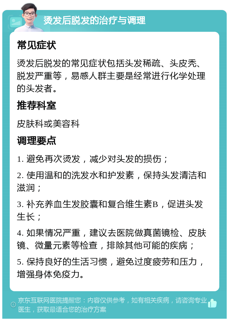 烫发后脱发的治疗与调理 常见症状 烫发后脱发的常见症状包括头发稀疏、头皮秃、脱发严重等，易感人群主要是经常进行化学处理的头发者。 推荐科室 皮肤科或美容科 调理要点 1. 避免再次烫发，减少对头发的损伤； 2. 使用温和的洗发水和护发素，保持头发清洁和滋润； 3. 补充养血生发胶囊和复合维生素B，促进头发生长； 4. 如果情况严重，建议去医院做真菌镜检、皮肤镜、微量元素等检查，排除其他可能的疾病； 5. 保持良好的生活习惯，避免过度疲劳和压力，增强身体免疫力。