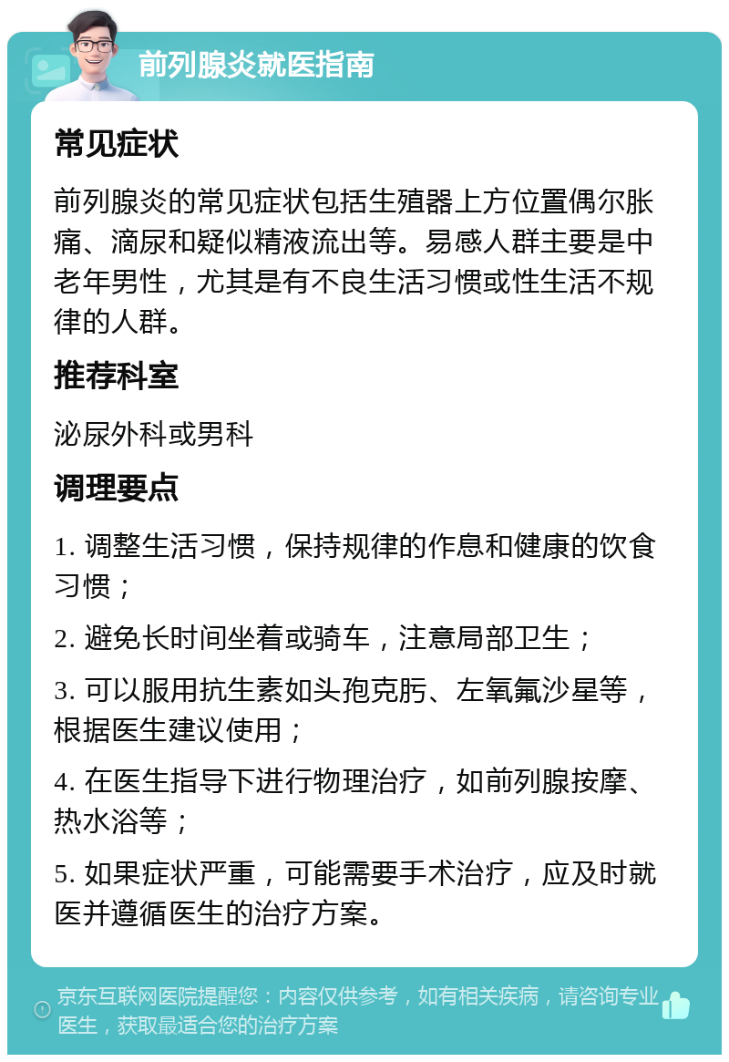 前列腺炎就医指南 常见症状 前列腺炎的常见症状包括生殖器上方位置偶尔胀痛、滴尿和疑似精液流出等。易感人群主要是中老年男性，尤其是有不良生活习惯或性生活不规律的人群。 推荐科室 泌尿外科或男科 调理要点 1. 调整生活习惯，保持规律的作息和健康的饮食习惯； 2. 避免长时间坐着或骑车，注意局部卫生； 3. 可以服用抗生素如头孢克肟、左氧氟沙星等，根据医生建议使用； 4. 在医生指导下进行物理治疗，如前列腺按摩、热水浴等； 5. 如果症状严重，可能需要手术治疗，应及时就医并遵循医生的治疗方案。