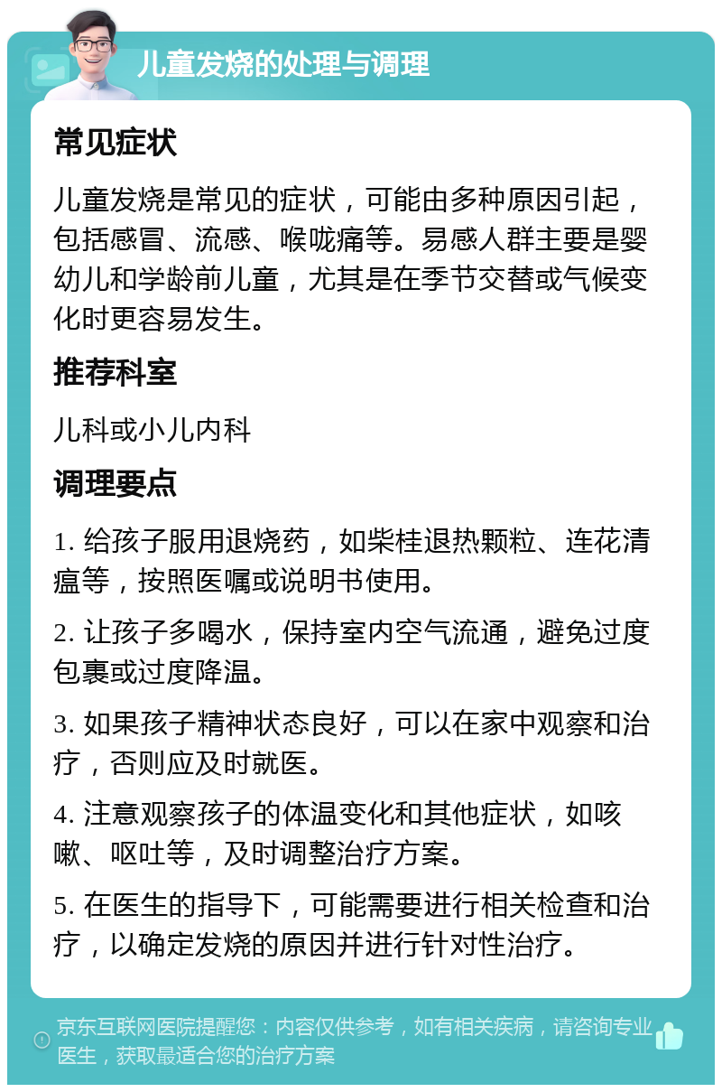 儿童发烧的处理与调理 常见症状 儿童发烧是常见的症状，可能由多种原因引起，包括感冒、流感、喉咙痛等。易感人群主要是婴幼儿和学龄前儿童，尤其是在季节交替或气候变化时更容易发生。 推荐科室 儿科或小儿内科 调理要点 1. 给孩子服用退烧药，如柴桂退热颗粒、连花清瘟等，按照医嘱或说明书使用。 2. 让孩子多喝水，保持室内空气流通，避免过度包裹或过度降温。 3. 如果孩子精神状态良好，可以在家中观察和治疗，否则应及时就医。 4. 注意观察孩子的体温变化和其他症状，如咳嗽、呕吐等，及时调整治疗方案。 5. 在医生的指导下，可能需要进行相关检查和治疗，以确定发烧的原因并进行针对性治疗。