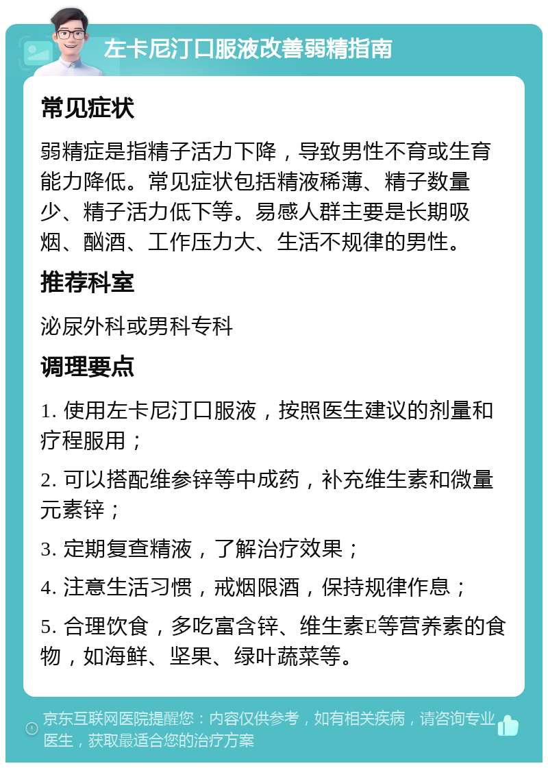 左卡尼汀口服液改善弱精指南 常见症状 弱精症是指精子活力下降，导致男性不育或生育能力降低。常见症状包括精液稀薄、精子数量少、精子活力低下等。易感人群主要是长期吸烟、酗酒、工作压力大、生活不规律的男性。 推荐科室 泌尿外科或男科专科 调理要点 1. 使用左卡尼汀口服液，按照医生建议的剂量和疗程服用； 2. 可以搭配维参锌等中成药，补充维生素和微量元素锌； 3. 定期复查精液，了解治疗效果； 4. 注意生活习惯，戒烟限酒，保持规律作息； 5. 合理饮食，多吃富含锌、维生素E等营养素的食物，如海鲜、坚果、绿叶蔬菜等。