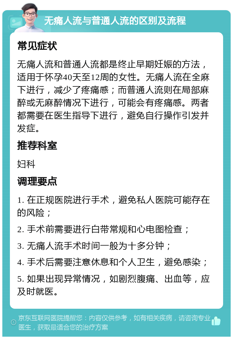 无痛人流与普通人流的区别及流程 常见症状 无痛人流和普通人流都是终止早期妊娠的方法，适用于怀孕40天至12周的女性。无痛人流在全麻下进行，减少了疼痛感；而普通人流则在局部麻醉或无麻醉情况下进行，可能会有疼痛感。两者都需要在医生指导下进行，避免自行操作引发并发症。 推荐科室 妇科 调理要点 1. 在正规医院进行手术，避免私人医院可能存在的风险； 2. 手术前需要进行白带常规和心电图检查； 3. 无痛人流手术时间一般为十多分钟； 4. 手术后需要注意休息和个人卫生，避免感染； 5. 如果出现异常情况，如剧烈腹痛、出血等，应及时就医。