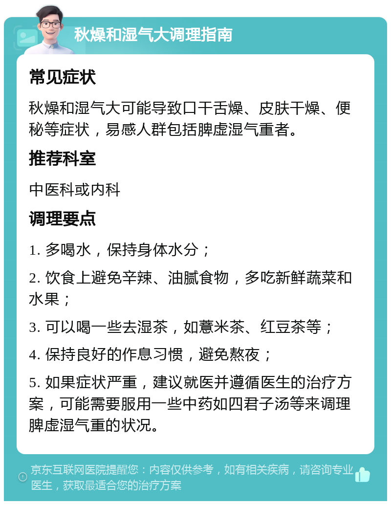 秋燥和湿气大调理指南 常见症状 秋燥和湿气大可能导致口干舌燥、皮肤干燥、便秘等症状，易感人群包括脾虚湿气重者。 推荐科室 中医科或内科 调理要点 1. 多喝水，保持身体水分； 2. 饮食上避免辛辣、油腻食物，多吃新鲜蔬菜和水果； 3. 可以喝一些去湿茶，如薏米茶、红豆茶等； 4. 保持良好的作息习惯，避免熬夜； 5. 如果症状严重，建议就医并遵循医生的治疗方案，可能需要服用一些中药如四君子汤等来调理脾虚湿气重的状况。