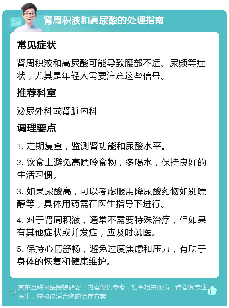 肾周积液和高尿酸的处理指南 常见症状 肾周积液和高尿酸可能导致腰部不适、尿频等症状，尤其是年轻人需要注意这些信号。 推荐科室 泌尿外科或肾脏内科 调理要点 1. 定期复查，监测肾功能和尿酸水平。 2. 饮食上避免高嘌呤食物，多喝水，保持良好的生活习惯。 3. 如果尿酸高，可以考虑服用降尿酸药物如别嘌醇等，具体用药需在医生指导下进行。 4. 对于肾周积液，通常不需要特殊治疗，但如果有其他症状或并发症，应及时就医。 5. 保持心情舒畅，避免过度焦虑和压力，有助于身体的恢复和健康维护。