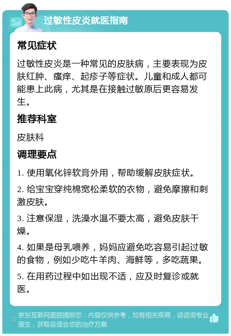 过敏性皮炎就医指南 常见症状 过敏性皮炎是一种常见的皮肤病，主要表现为皮肤红肿、瘙痒、起疹子等症状。儿童和成人都可能患上此病，尤其是在接触过敏原后更容易发生。 推荐科室 皮肤科 调理要点 1. 使用氧化锌软膏外用，帮助缓解皮肤症状。 2. 给宝宝穿纯棉宽松柔软的衣物，避免摩擦和刺激皮肤。 3. 注意保湿，洗澡水温不要太高，避免皮肤干燥。 4. 如果是母乳喂养，妈妈应避免吃容易引起过敏的食物，例如少吃牛羊肉、海鲜等，多吃蔬果。 5. 在用药过程中如出现不适，应及时复诊或就医。