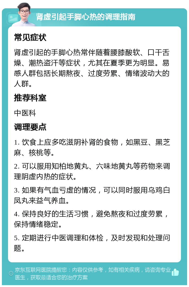 肾虚引起手脚心热的调理指南 常见症状 肾虚引起的手脚心热常伴随着腰膝酸软、口干舌燥、潮热盗汗等症状，尤其在夏季更为明显。易感人群包括长期熬夜、过度劳累、情绪波动大的人群。 推荐科室 中医科 调理要点 1. 饮食上应多吃滋阴补肾的食物，如黑豆、黑芝麻、核桃等。 2. 可以服用知柏地黄丸、六味地黄丸等药物来调理阴虚内热的症状。 3. 如果有气血亏虚的情况，可以同时服用乌鸡白凤丸来益气养血。 4. 保持良好的生活习惯，避免熬夜和过度劳累，保持情绪稳定。 5. 定期进行中医调理和体检，及时发现和处理问题。