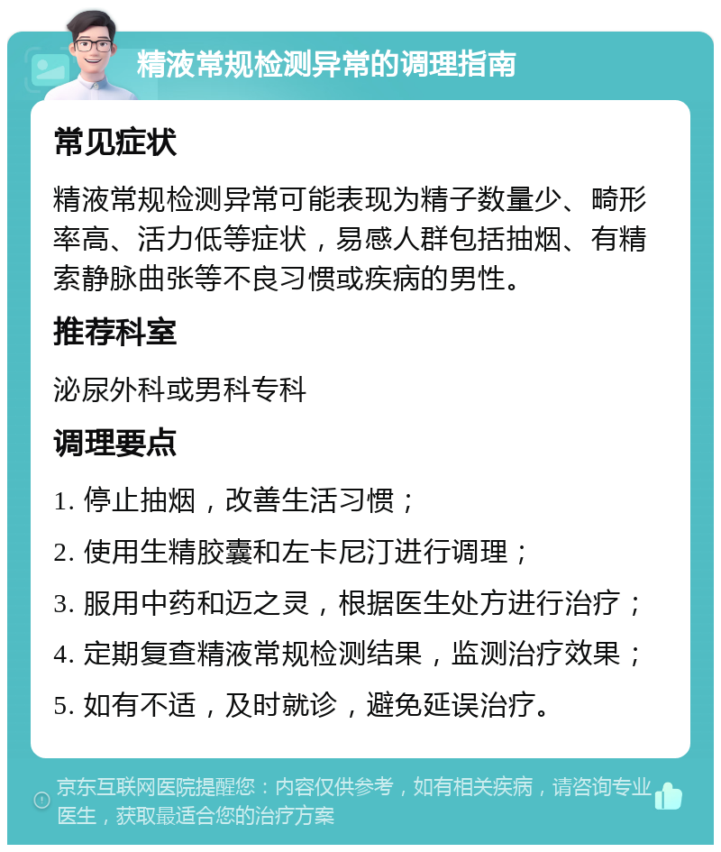 精液常规检测异常的调理指南 常见症状 精液常规检测异常可能表现为精子数量少、畸形率高、活力低等症状，易感人群包括抽烟、有精索静脉曲张等不良习惯或疾病的男性。 推荐科室 泌尿外科或男科专科 调理要点 1. 停止抽烟，改善生活习惯； 2. 使用生精胶囊和左卡尼汀进行调理； 3. 服用中药和迈之灵，根据医生处方进行治疗； 4. 定期复查精液常规检测结果，监测治疗效果； 5. 如有不适，及时就诊，避免延误治疗。