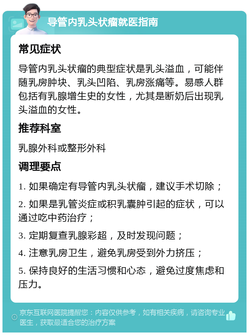 导管内乳头状瘤就医指南 常见症状 导管内乳头状瘤的典型症状是乳头溢血，可能伴随乳房肿块、乳头凹陷、乳房涨痛等。易感人群包括有乳腺增生史的女性，尤其是断奶后出现乳头溢血的女性。 推荐科室 乳腺外科或整形外科 调理要点 1. 如果确定有导管内乳头状瘤，建议手术切除； 2. 如果是乳管炎症或积乳囊肿引起的症状，可以通过吃中药治疗； 3. 定期复查乳腺彩超，及时发现问题； 4. 注意乳房卫生，避免乳房受到外力挤压； 5. 保持良好的生活习惯和心态，避免过度焦虑和压力。