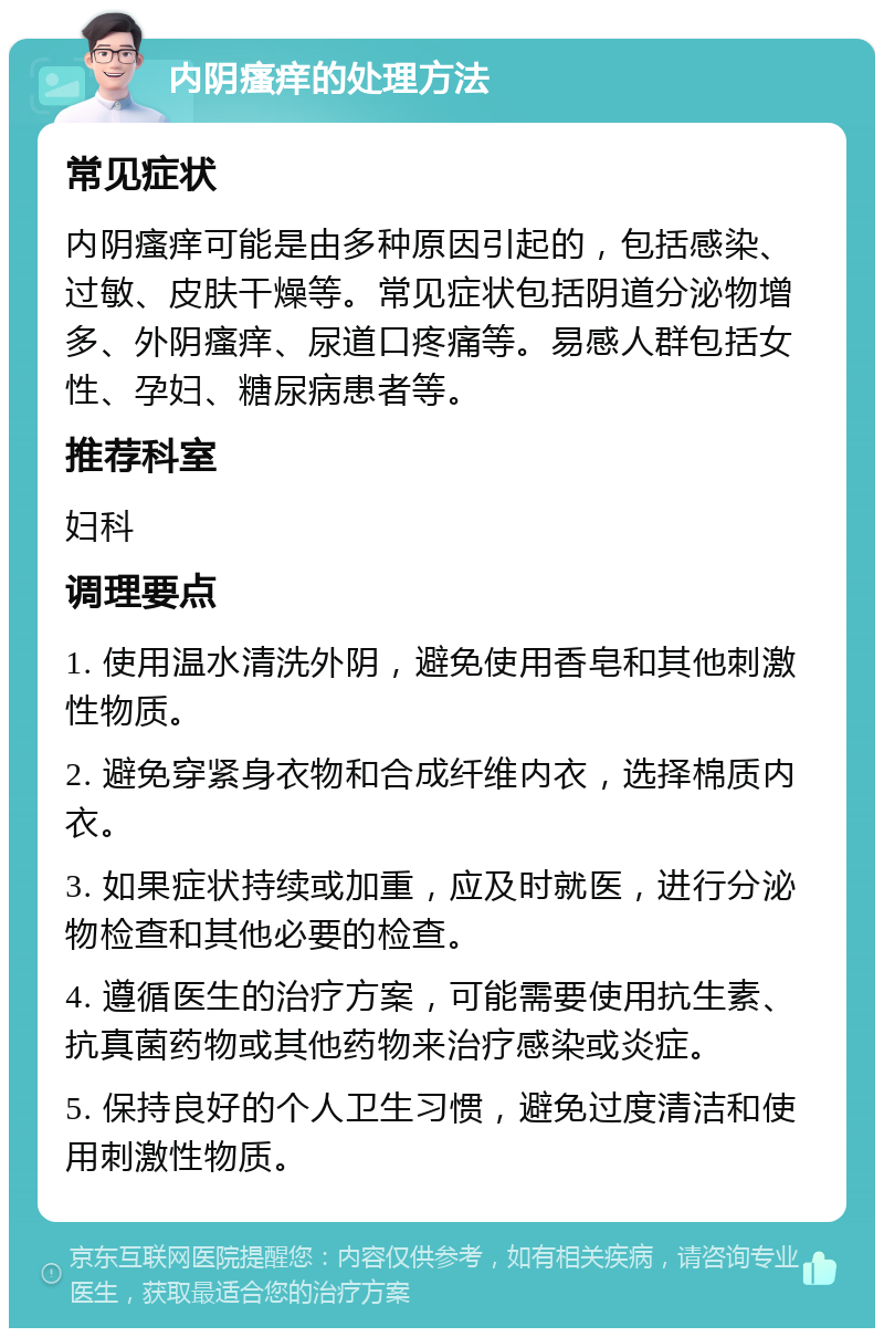 内阴瘙痒的处理方法 常见症状 内阴瘙痒可能是由多种原因引起的，包括感染、过敏、皮肤干燥等。常见症状包括阴道分泌物增多、外阴瘙痒、尿道口疼痛等。易感人群包括女性、孕妇、糖尿病患者等。 推荐科室 妇科 调理要点 1. 使用温水清洗外阴，避免使用香皂和其他刺激性物质。 2. 避免穿紧身衣物和合成纤维内衣，选择棉质内衣。 3. 如果症状持续或加重，应及时就医，进行分泌物检查和其他必要的检查。 4. 遵循医生的治疗方案，可能需要使用抗生素、抗真菌药物或其他药物来治疗感染或炎症。 5. 保持良好的个人卫生习惯，避免过度清洁和使用刺激性物质。