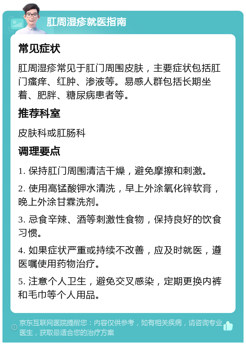 肛周湿疹就医指南 常见症状 肛周湿疹常见于肛门周围皮肤，主要症状包括肛门瘙痒、红肿、渗液等。易感人群包括长期坐着、肥胖、糖尿病患者等。 推荐科室 皮肤科或肛肠科 调理要点 1. 保持肛门周围清洁干燥，避免摩擦和刺激。 2. 使用高锰酸钾水清洗，早上外涂氧化锌软膏，晚上外涂甘霖洗剂。 3. 忌食辛辣、酒等刺激性食物，保持良好的饮食习惯。 4. 如果症状严重或持续不改善，应及时就医，遵医嘱使用药物治疗。 5. 注意个人卫生，避免交叉感染，定期更换内裤和毛巾等个人用品。