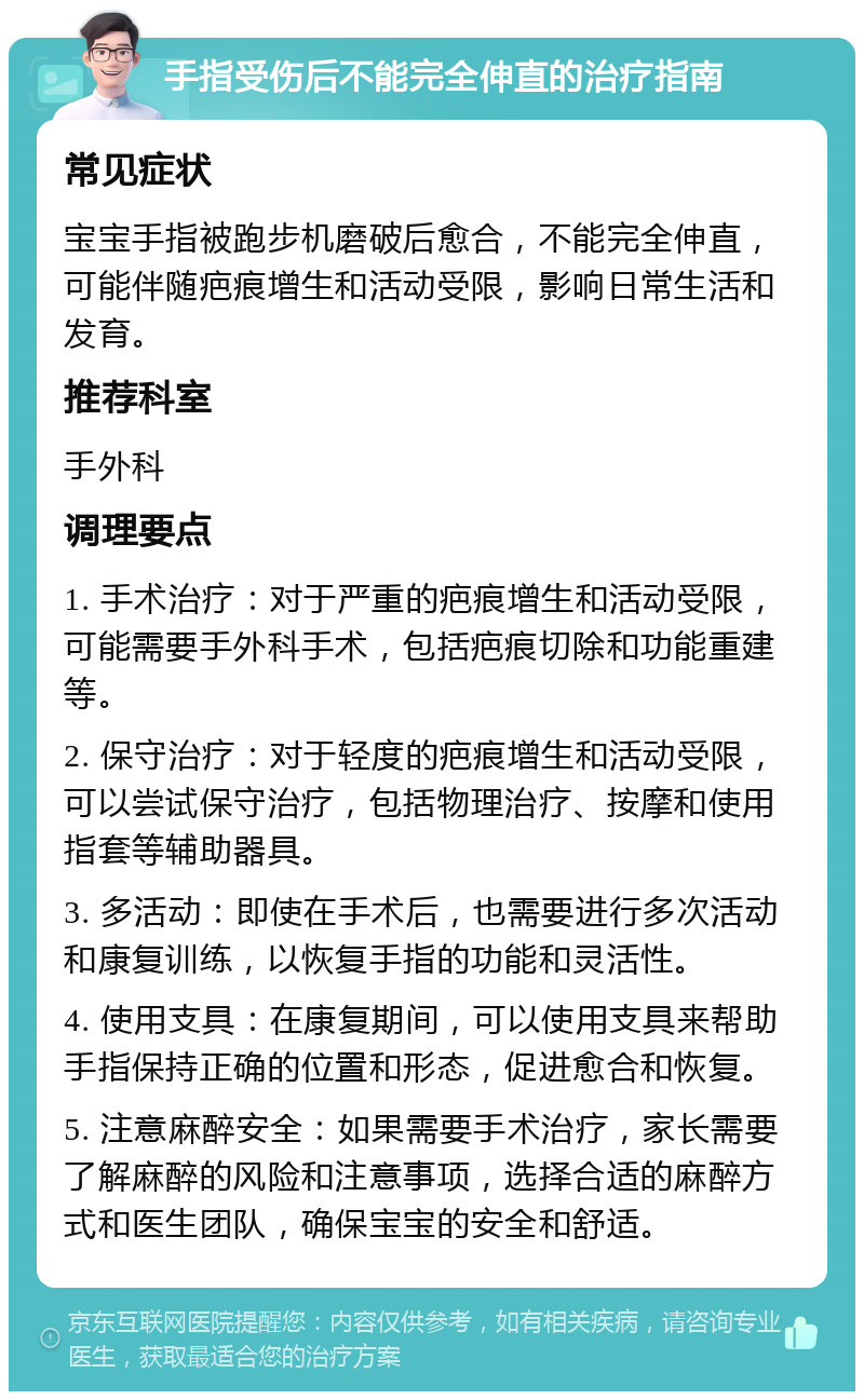 手指受伤后不能完全伸直的治疗指南 常见症状 宝宝手指被跑步机磨破后愈合，不能完全伸直，可能伴随疤痕增生和活动受限，影响日常生活和发育。 推荐科室 手外科 调理要点 1. 手术治疗：对于严重的疤痕增生和活动受限，可能需要手外科手术，包括疤痕切除和功能重建等。 2. 保守治疗：对于轻度的疤痕增生和活动受限，可以尝试保守治疗，包括物理治疗、按摩和使用指套等辅助器具。 3. 多活动：即使在手术后，也需要进行多次活动和康复训练，以恢复手指的功能和灵活性。 4. 使用支具：在康复期间，可以使用支具来帮助手指保持正确的位置和形态，促进愈合和恢复。 5. 注意麻醉安全：如果需要手术治疗，家长需要了解麻醉的风险和注意事项，选择合适的麻醉方式和医生团队，确保宝宝的安全和舒适。