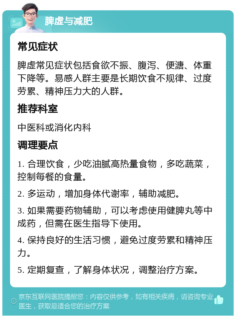 脾虚与减肥 常见症状 脾虚常见症状包括食欲不振、腹泻、便溏、体重下降等。易感人群主要是长期饮食不规律、过度劳累、精神压力大的人群。 推荐科室 中医科或消化内科 调理要点 1. 合理饮食，少吃油腻高热量食物，多吃蔬菜，控制每餐的食量。 2. 多运动，增加身体代谢率，辅助减肥。 3. 如果需要药物辅助，可以考虑使用健脾丸等中成药，但需在医生指导下使用。 4. 保持良好的生活习惯，避免过度劳累和精神压力。 5. 定期复查，了解身体状况，调整治疗方案。