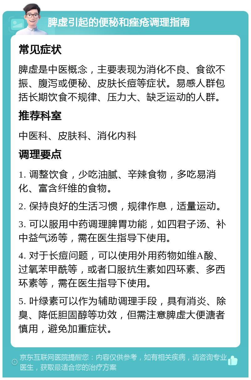 脾虚引起的便秘和痤疮调理指南 常见症状 脾虚是中医概念，主要表现为消化不良、食欲不振、腹泻或便秘、皮肤长痘等症状。易感人群包括长期饮食不规律、压力大、缺乏运动的人群。 推荐科室 中医科、皮肤科、消化内科 调理要点 1. 调整饮食，少吃油腻、辛辣食物，多吃易消化、富含纤维的食物。 2. 保持良好的生活习惯，规律作息，适量运动。 3. 可以服用中药调理脾胃功能，如四君子汤、补中益气汤等，需在医生指导下使用。 4. 对于长痘问题，可以使用外用药物如维A酸、过氧苯甲酰等，或者口服抗生素如四环素、多西环素等，需在医生指导下使用。 5. 叶绿素可以作为辅助调理手段，具有消炎、除臭、降低胆固醇等功效，但需注意脾虚大便溏者慎用，避免加重症状。