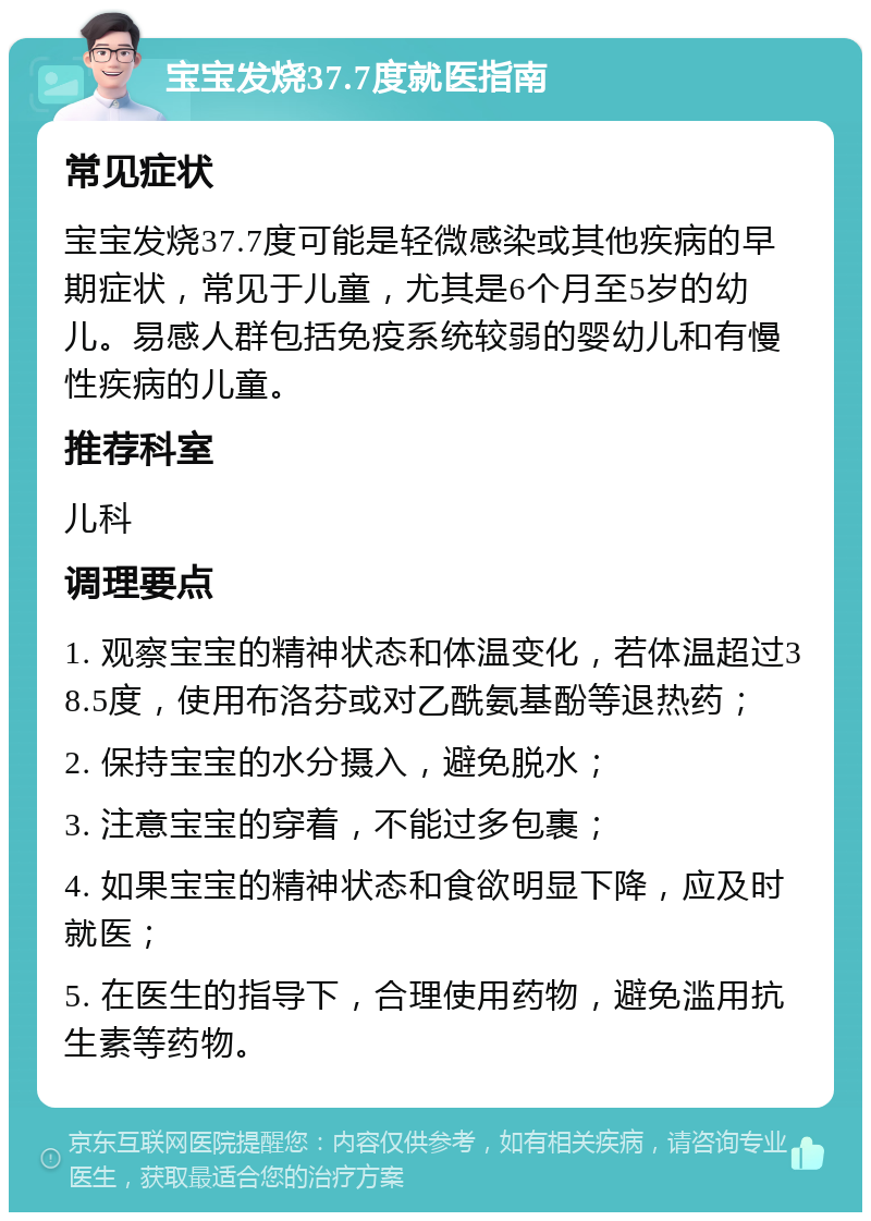 宝宝发烧37.7度就医指南 常见症状 宝宝发烧37.7度可能是轻微感染或其他疾病的早期症状，常见于儿童，尤其是6个月至5岁的幼儿。易感人群包括免疫系统较弱的婴幼儿和有慢性疾病的儿童。 推荐科室 儿科 调理要点 1. 观察宝宝的精神状态和体温变化，若体温超过38.5度，使用布洛芬或对乙酰氨基酚等退热药； 2. 保持宝宝的水分摄入，避免脱水； 3. 注意宝宝的穿着，不能过多包裹； 4. 如果宝宝的精神状态和食欲明显下降，应及时就医； 5. 在医生的指导下，合理使用药物，避免滥用抗生素等药物。