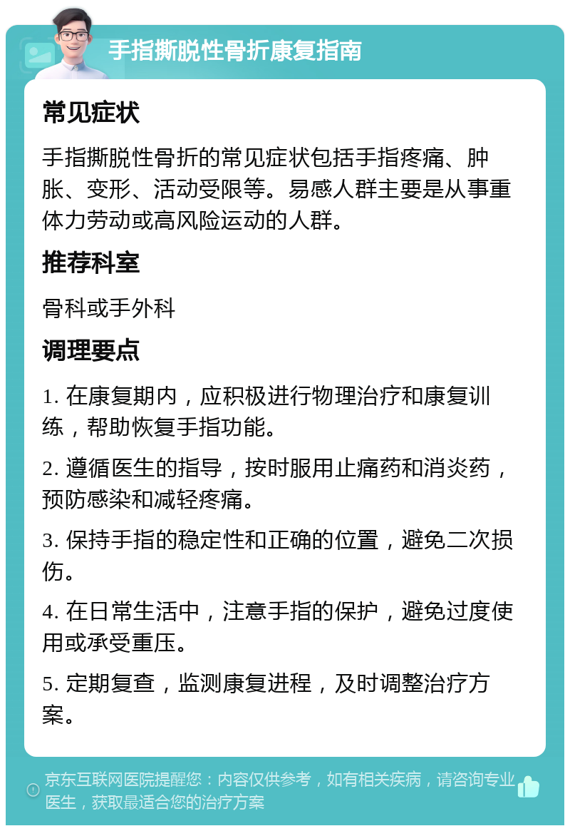 手指撕脱性骨折康复指南 常见症状 手指撕脱性骨折的常见症状包括手指疼痛、肿胀、变形、活动受限等。易感人群主要是从事重体力劳动或高风险运动的人群。 推荐科室 骨科或手外科 调理要点 1. 在康复期内，应积极进行物理治疗和康复训练，帮助恢复手指功能。 2. 遵循医生的指导，按时服用止痛药和消炎药，预防感染和减轻疼痛。 3. 保持手指的稳定性和正确的位置，避免二次损伤。 4. 在日常生活中，注意手指的保护，避免过度使用或承受重压。 5. 定期复查，监测康复进程，及时调整治疗方案。