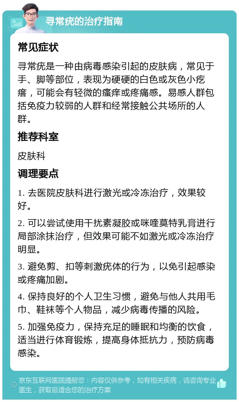 寻常疣的治疗指南 常见症状 寻常疣是一种由病毒感染引起的皮肤病，常见于手、脚等部位，表现为硬硬的白色或灰色小疙瘩，可能会有轻微的瘙痒或疼痛感。易感人群包括免疫力较弱的人群和经常接触公共场所的人群。 推荐科室 皮肤科 调理要点 1. 去医院皮肤科进行激光或冷冻治疗，效果较好。 2. 可以尝试使用干扰素凝胶或咪喹莫特乳膏进行局部涂抹治疗，但效果可能不如激光或冷冻治疗明显。 3. 避免剪、扣等刺激疣体的行为，以免引起感染或疼痛加剧。 4. 保持良好的个人卫生习惯，避免与他人共用毛巾、鞋袜等个人物品，减少病毒传播的风险。 5. 加强免疫力，保持充足的睡眠和均衡的饮食，适当进行体育锻炼，提高身体抵抗力，预防病毒感染。