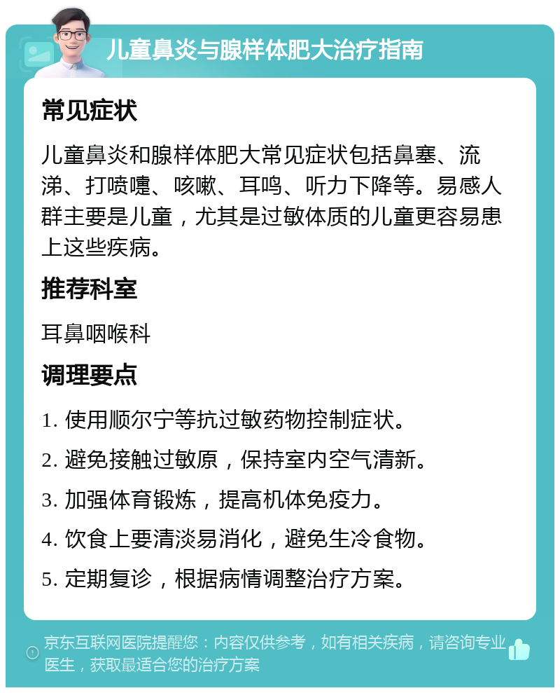 儿童鼻炎与腺样体肥大治疗指南 常见症状 儿童鼻炎和腺样体肥大常见症状包括鼻塞、流涕、打喷嚏、咳嗽、耳鸣、听力下降等。易感人群主要是儿童，尤其是过敏体质的儿童更容易患上这些疾病。 推荐科室 耳鼻咽喉科 调理要点 1. 使用顺尔宁等抗过敏药物控制症状。 2. 避免接触过敏原，保持室内空气清新。 3. 加强体育锻炼，提高机体免疫力。 4. 饮食上要清淡易消化，避免生冷食物。 5. 定期复诊，根据病情调整治疗方案。