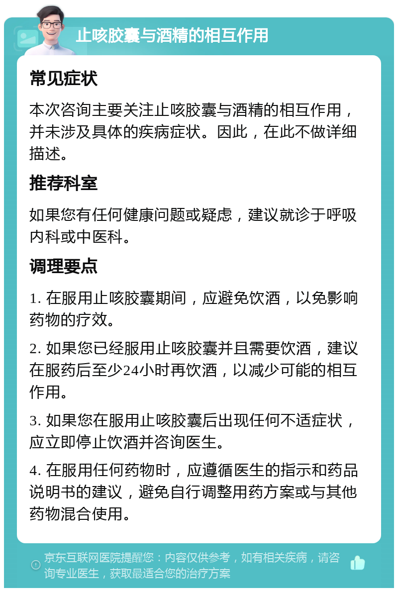 止咳胶囊与酒精的相互作用 常见症状 本次咨询主要关注止咳胶囊与酒精的相互作用，并未涉及具体的疾病症状。因此，在此不做详细描述。 推荐科室 如果您有任何健康问题或疑虑，建议就诊于呼吸内科或中医科。 调理要点 1. 在服用止咳胶囊期间，应避免饮酒，以免影响药物的疗效。 2. 如果您已经服用止咳胶囊并且需要饮酒，建议在服药后至少24小时再饮酒，以减少可能的相互作用。 3. 如果您在服用止咳胶囊后出现任何不适症状，应立即停止饮酒并咨询医生。 4. 在服用任何药物时，应遵循医生的指示和药品说明书的建议，避免自行调整用药方案或与其他药物混合使用。