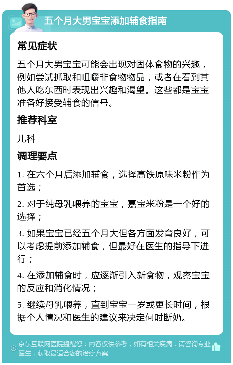 五个月大男宝宝添加辅食指南 常见症状 五个月大男宝宝可能会出现对固体食物的兴趣，例如尝试抓取和咀嚼非食物物品，或者在看到其他人吃东西时表现出兴趣和渴望。这些都是宝宝准备好接受辅食的信号。 推荐科室 儿科 调理要点 1. 在六个月后添加辅食，选择高铁原味米粉作为首选； 2. 对于纯母乳喂养的宝宝，嘉宝米粉是一个好的选择； 3. 如果宝宝已经五个月大但各方面发育良好，可以考虑提前添加辅食，但最好在医生的指导下进行； 4. 在添加辅食时，应逐渐引入新食物，观察宝宝的反应和消化情况； 5. 继续母乳喂养，直到宝宝一岁或更长时间，根据个人情况和医生的建议来决定何时断奶。