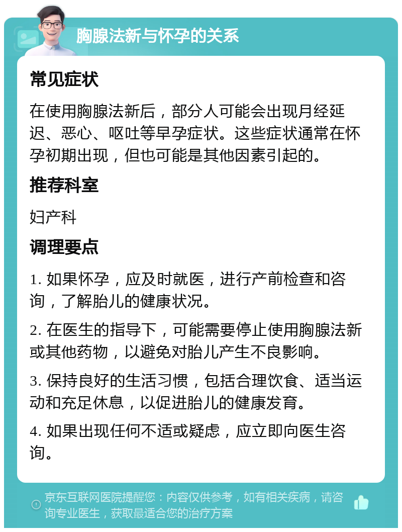 胸腺法新与怀孕的关系 常见症状 在使用胸腺法新后，部分人可能会出现月经延迟、恶心、呕吐等早孕症状。这些症状通常在怀孕初期出现，但也可能是其他因素引起的。 推荐科室 妇产科 调理要点 1. 如果怀孕，应及时就医，进行产前检查和咨询，了解胎儿的健康状况。 2. 在医生的指导下，可能需要停止使用胸腺法新或其他药物，以避免对胎儿产生不良影响。 3. 保持良好的生活习惯，包括合理饮食、适当运动和充足休息，以促进胎儿的健康发育。 4. 如果出现任何不适或疑虑，应立即向医生咨询。