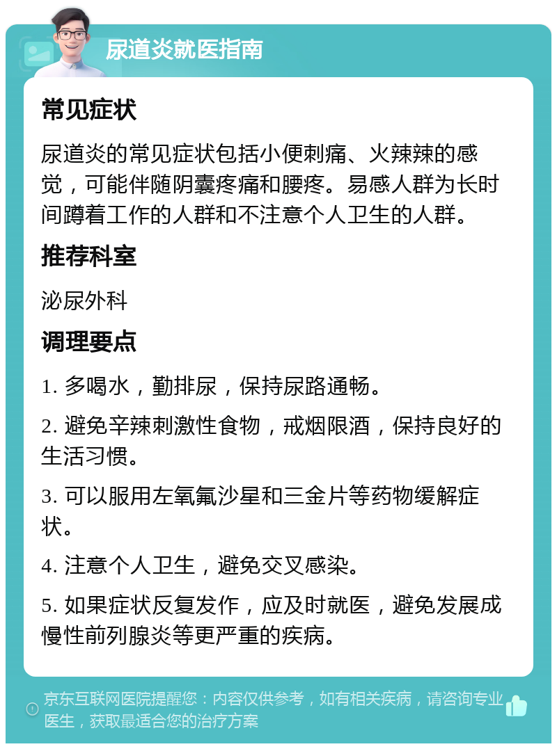 尿道炎就医指南 常见症状 尿道炎的常见症状包括小便刺痛、火辣辣的感觉，可能伴随阴囊疼痛和腰疼。易感人群为长时间蹲着工作的人群和不注意个人卫生的人群。 推荐科室 泌尿外科 调理要点 1. 多喝水，勤排尿，保持尿路通畅。 2. 避免辛辣刺激性食物，戒烟限酒，保持良好的生活习惯。 3. 可以服用左氧氟沙星和三金片等药物缓解症状。 4. 注意个人卫生，避免交叉感染。 5. 如果症状反复发作，应及时就医，避免发展成慢性前列腺炎等更严重的疾病。