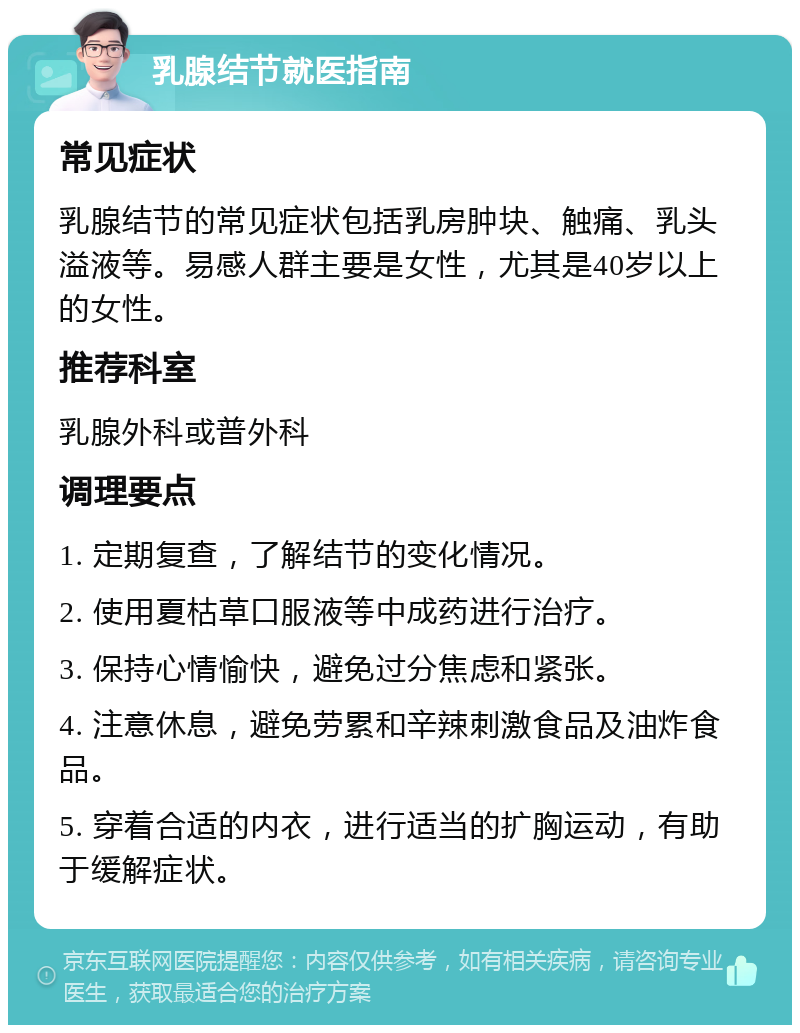 乳腺结节就医指南 常见症状 乳腺结节的常见症状包括乳房肿块、触痛、乳头溢液等。易感人群主要是女性，尤其是40岁以上的女性。 推荐科室 乳腺外科或普外科 调理要点 1. 定期复查，了解结节的变化情况。 2. 使用夏枯草口服液等中成药进行治疗。 3. 保持心情愉快，避免过分焦虑和紧张。 4. 注意休息，避免劳累和辛辣刺激食品及油炸食品。 5. 穿着合适的内衣，进行适当的扩胸运动，有助于缓解症状。